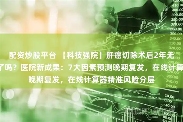 配资炒股平台 【科技强院】肝癌切除术后2年无复发就“安全”了吗？医院新成果：7大因素预测晚期复发，在线计算器精准风险分层