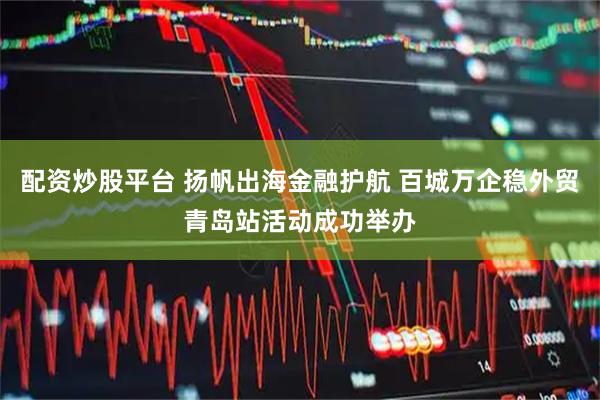 配资炒股平台 扬帆出海金融护航 百城万企稳外贸青岛站活动成功举办