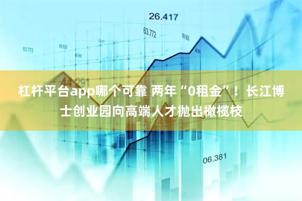杠杆平台app哪个可靠 两年“0租金”！长江博士创业园向高端人才抛出橄榄枝