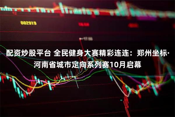 配资炒股平台 全民健身大赛精彩连连：郑州坐标·河南省城市定向系列赛10月启幕