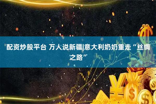 配资炒股平台 万人说新疆|意大利奶奶重走“丝绸之路”