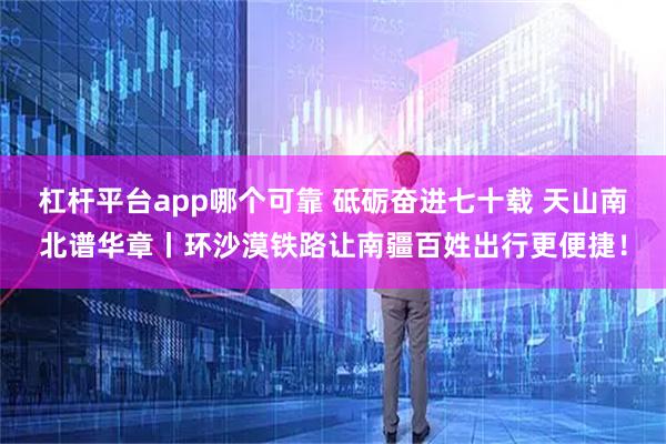 杠杆平台app哪个可靠 砥砺奋进七十载 天山南北谱华章丨环沙漠铁路让南疆百姓出行更便捷！