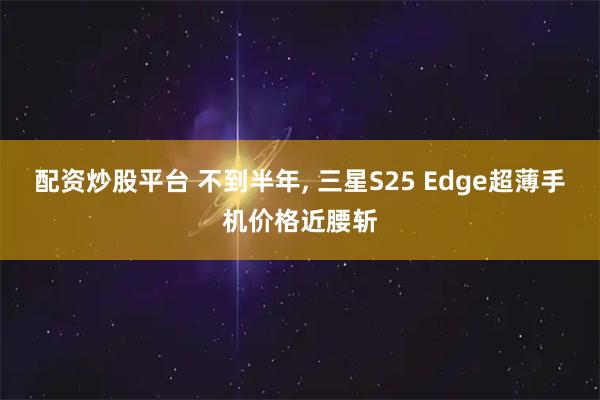 配资炒股平台 不到半年, 三星S25 Edge超薄手机价格近腰斩