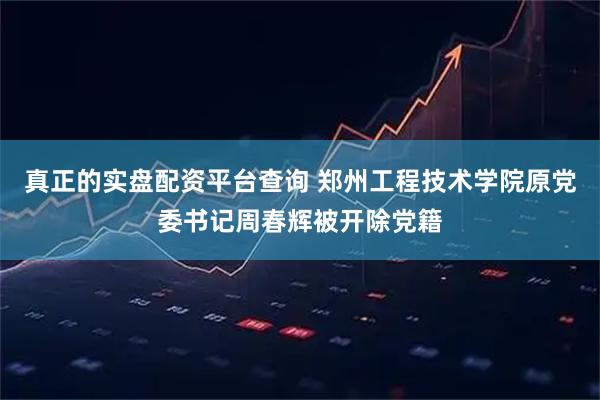 真正的实盘配资平台查询 郑州工程技术学院原党委书记周春辉被开除党籍