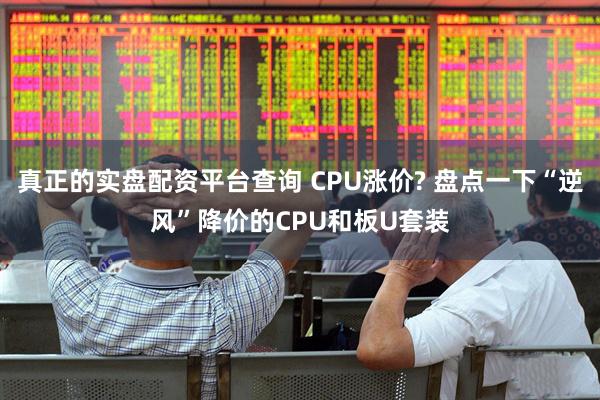 真正的实盘配资平台查询 CPU涨价? 盘点一下“逆风”降价的CPU和板U套装