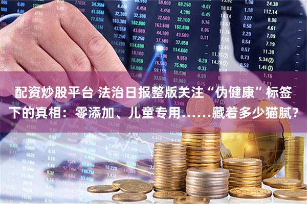 配资炒股平台 法治日报整版关注“伪健康”标签下的真相：零添加、儿童专用……藏着多少猫腻？