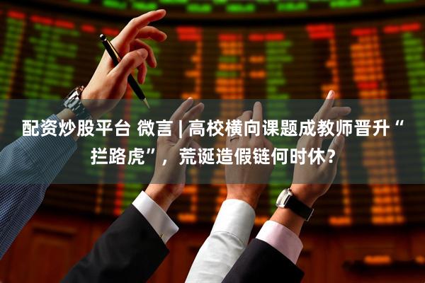 配资炒股平台 微言 | 高校横向课题成教师晋升“拦路虎”，荒诞造假链何时休？