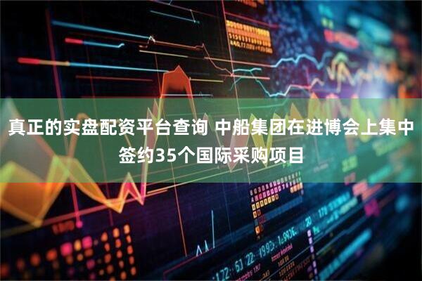 真正的实盘配资平台查询 中船集团在进博会上集中签约35个国际采购项目
