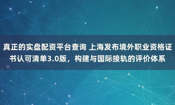 真正的实盘配资平台查询 上海发布境外职业资格证书认可清单3.0版，构建与国际接轨的评价体系