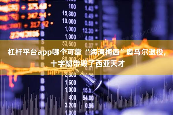 杠杆平台app哪个可靠 “海湾梅西”奥马尔退役, 十字韧带毁了西亚天才
