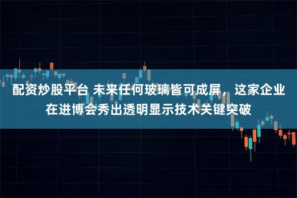 配资炒股平台 未来任何玻璃皆可成屏，这家企业在进博会秀出透明显示技术关键突破