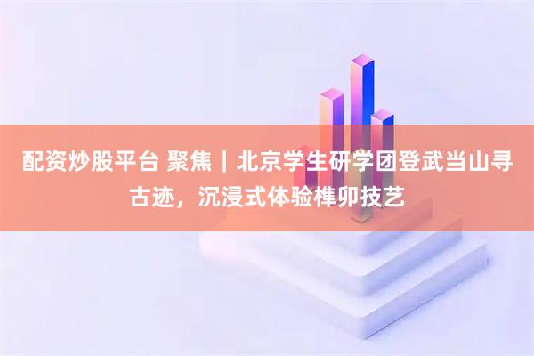 配资炒股平台 聚焦｜北京学生研学团登武当山寻古迹，沉浸式体验榫卯技艺
