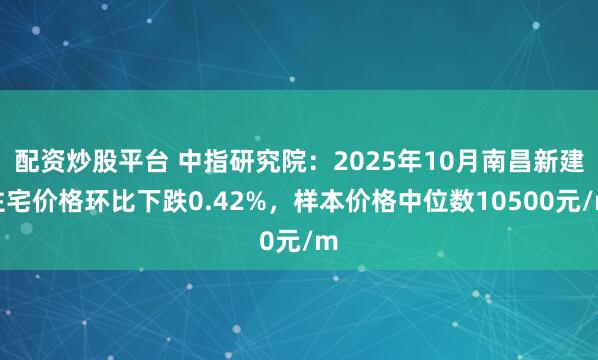 配资炒股平台 中指研究院：2025年10月南昌新建住宅价格环比下跌0.42%，样本价格中位数10500元/m