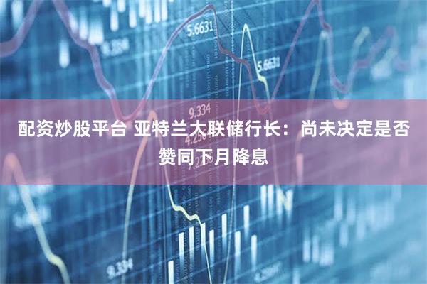 配资炒股平台 亚特兰大联储行长：尚未决定是否赞同下月降息