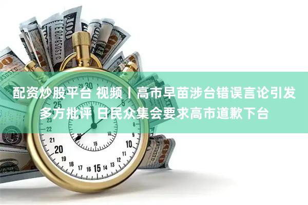 配资炒股平台 视频丨高市早苗涉台错误言论引发多方批评 日民众集会要求高市道歉下台