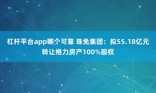 杠杆平台app哪个可靠 珠免集团：拟55.18亿元转让格力房产100%股权