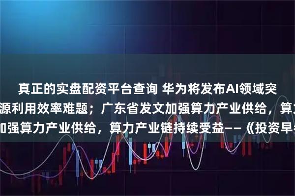 真正的实盘配资平台查询 华为将发布AI领域突破性技术，解决算力资源利用效率难题；广东省发文加强算力产业供给，算力产业链持续受益——《投资早参》