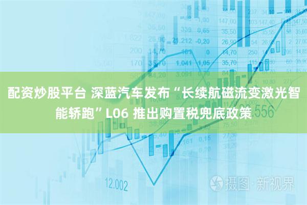 配资炒股平台 深蓝汽车发布“长续航磁流变激光智能轿跑”L06 推出购置税兜底政策