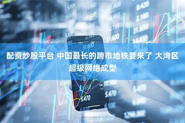 配资炒股平台 中国最长的跨市地铁要来了 大湾区超级网络成型