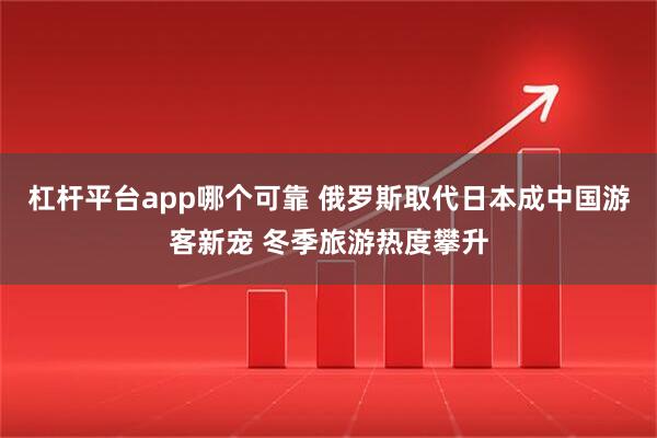 杠杆平台app哪个可靠 俄罗斯取代日本成中国游客新宠 冬季旅游热度攀升