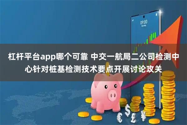 杠杆平台app哪个可靠 中交一航局二公司检测中心针对桩基检测技术要点开展讨论攻关