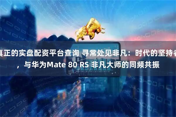 真正的实盘配资平台查询 寻常处见非凡：时代的坚持者，与华为Mate 80 RS 非凡大师的同频共振