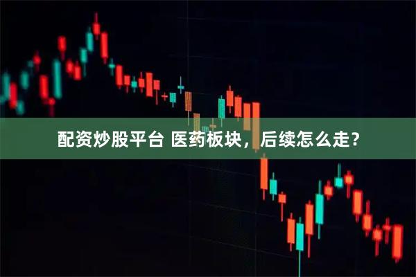 配资炒股平台 医药板块，后续怎么走？