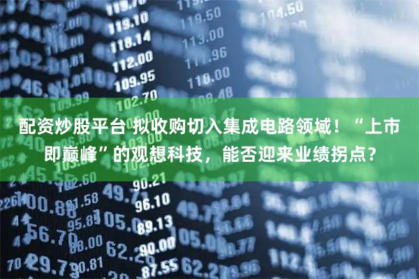 配资炒股平台 拟收购切入集成电路领域！“上市即巅峰”的观想科技，能否迎来业绩拐点？