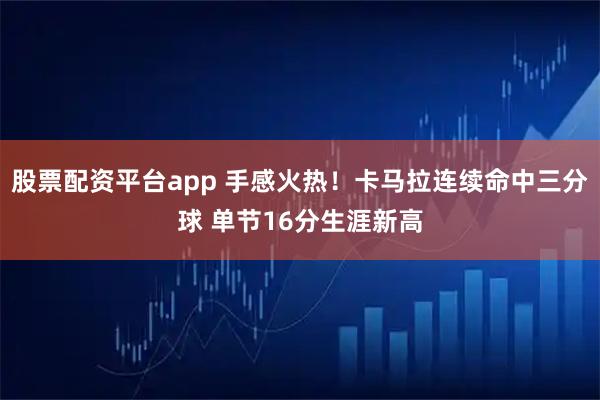 股票配资平台app 手感火热！卡马拉连续命中三分球 单节16分生涯新高