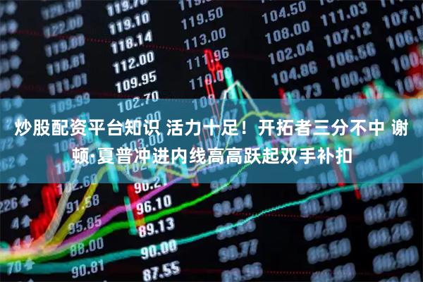 炒股配资平台知识 活力十足！开拓者三分不中 谢顿·夏普冲进内线高高跃起双手补扣
