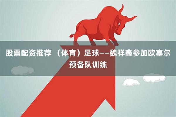 股票配资推荐 （体育）足球——魏祥鑫参加欧塞尔预备队训练
