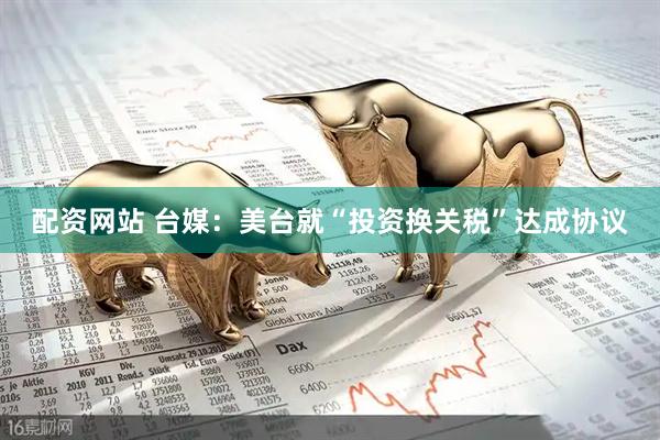 配资网站 台媒：美台就“投资换关税”达成协议