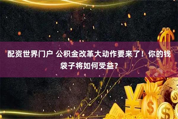 配资世界门户 公积金改革大动作要来了！你的钱袋子将如何受益？