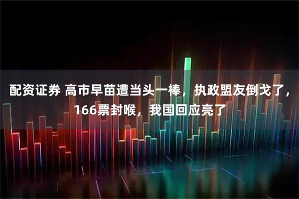 配资证券 高市早苗遭当头一棒，执政盟友倒戈了，166票封喉，我国回应亮了