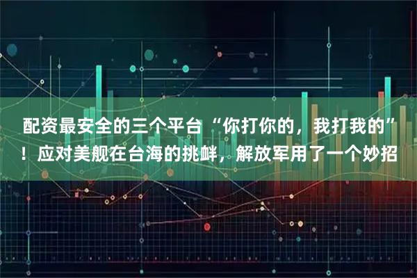 配资最安全的三个平台 “你打你的，我打我的”！应对美舰在台海的挑衅，解放军用了一个妙招
