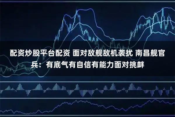 配资炒股平台配资 面对敌舰敌机袭扰 南昌舰官兵：有底气有自信有能力面对挑衅