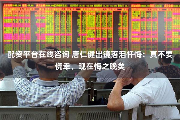配资平台在线咨询 唐仁健出镜落泪忏悔：真不要侥幸，现在悔之晚矣