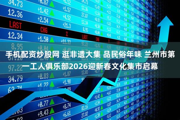 手机配资炒股网 逛非遗大集 品民俗年味 兰州市第一工人俱乐部2026迎新春文化集市启幕