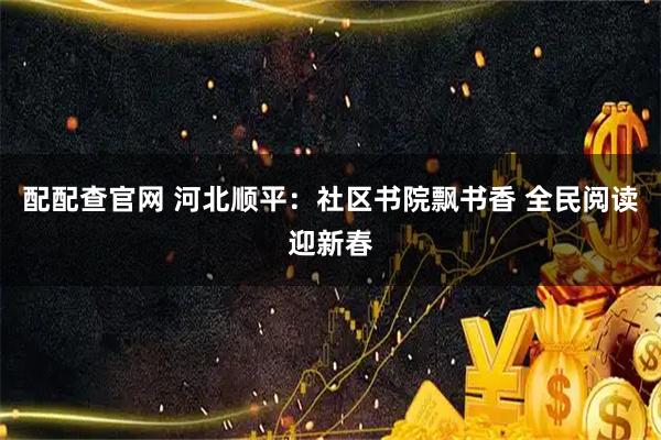 配配查官网 河北顺平：社区书院飘书香 全民阅读迎新春