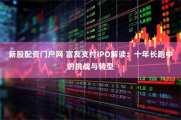 新股配资门户网 富友支付IPO解读：十年长跑中的挑战与转型