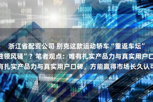 浙江省配资公司 别克这款运动轿车“重返车坛”引关注，它能否再度“独领风骚”？笔者观点：唯有扎实产品力与真实用户口碑，方能赢得市场长久认可