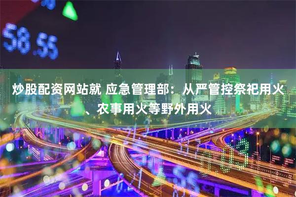 炒股配资网站就 应急管理部：从严管控祭祀用火、农事用火等野外用火