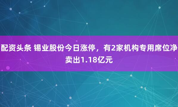 配资头条 锡业股份今日涨停，有2家机构专用席位净卖出1.18亿元