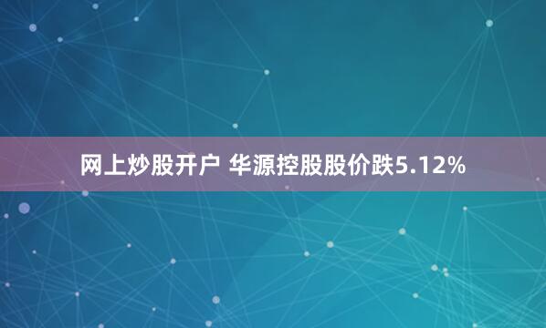 网上炒股开户 华源控股股价跌5.12%