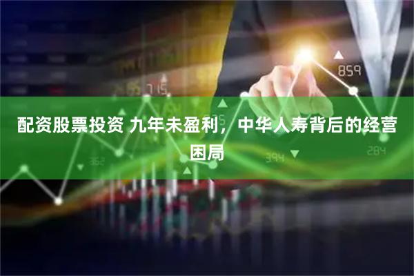 配资股票投资 九年未盈利,中华人寿背后的经营困局
