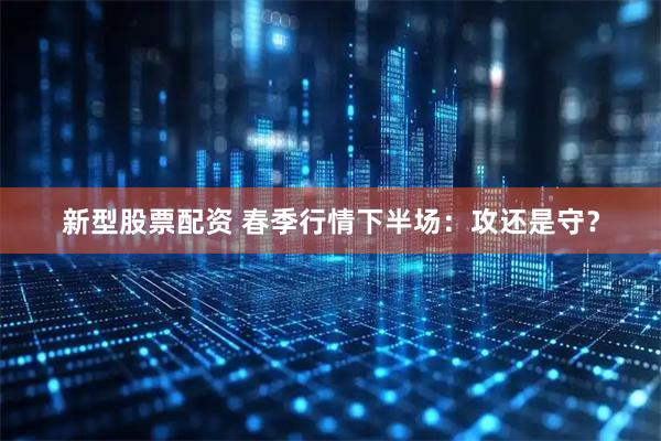 新型股票配资 春季行情下半场：攻还是守？