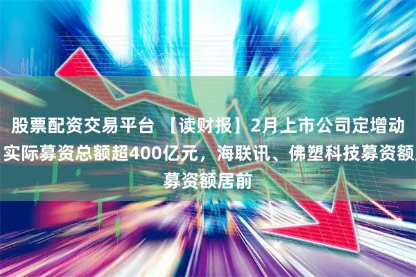股票配资交易平台 【读财报】2月上市公司定增动态：实际募资总额超400亿元，海联讯、佛塑科技募资额居前