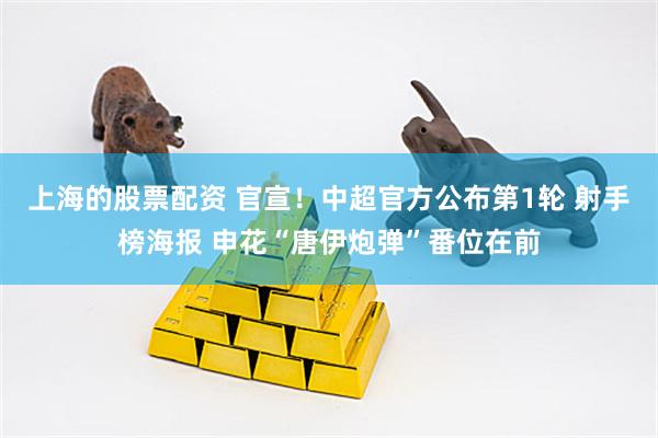 上海的股票配资 官宣！中超官方公布第1轮 射手榜海报 申花“唐伊炮弹”番位在前
