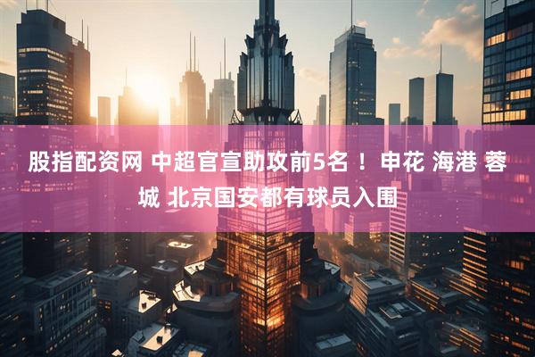 股指配资网 中超官宣助攻前5名 ！申花 海港 蓉城 北京国安都有球员入围