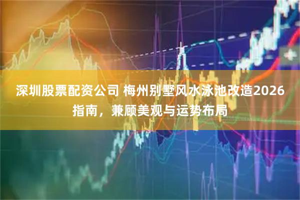 深圳股票配资公司 梅州别墅风水泳池改造2026指南，兼顾美观与运势布局